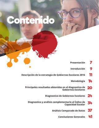 Presentación
Introducción
Descripción de la estrategia de Gobiernos Escolares 2016
Metodología
Principales resultados obtenidos en el diagnostico de
Gobiernos Escolares
Diagnostico de Gobiernos Escolares
Diagnostico y análisis complementario al Índice de
Capacidad Escolar
Análisis Comparado de Datos
Conclusiones Generales
7
9
11
14
20
24
34
37
41
Contenido
 