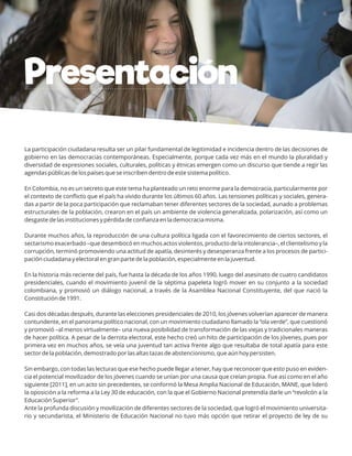 La participación ciudadana resulta ser un pilar fundamental de legitimidad e incidencia dentro de las decisiones de
gobierno en las democracias contemporáneas. Especialmente, porque cada vez más en el mundo la pluralidad y
diversidad de expresiones sociales, culturales, políticas y étnicas emergen como un discurso que tiende a regir las
agendas públicas de los países que se inscriben dentro de este sistema político.
En Colombia, no es un secreto que este tema ha planteado un reto enorme para la democracia, particularmente por
el contexto de conﬂicto que el país ha vivido durante los últimos 60 años. Las tensiones políticas y sociales, genera-
das a partir de la poca participación que reclamaban tener diferentes sectores de la sociedad, aunado a problemas
estructurales de la población, crearon en el país un ambiente de violencia generalizada, polarización, así como un
desgaste de las instituciones y pérdida de conﬁanza en la democracia misma.
Durante muchos años, la reproducción de una cultura política ligada con el favorecimiento de ciertos sectores, el
sectarismo exacerbado –que desembocó en muchos actos violentos, producto de la intolerancia–, el clientelismo y la
corrupción, terminó promoviendo una actitud de apatía, desinterés y desesperanza frente a los procesos de partici-
pación ciudadana y electoral en gran parte de la población, especialmente en la juventud.
En la historia más reciente del país, fue hasta la década de los años 1990, luego del asesinato de cuatro candidatos
presidenciales, cuando el movimiento juvenil de la séptima papeleta logró mover en su conjunto a la sociedad
colombiana, y promovió un diálogo nacional, a través de la Asamblea Nacional Constituyente, del que nació la
Constitución de 1991.
Casi dos décadas después, durante las elecciones presidenciales de 2010, los jóvenes volverían aparecer de manera
contundente, en el panorama político nacional, con un movimiento ciudadano llamado la “ola verde”, que cuestionó
y promovió –al menos virtualmente– una nueva posibilidad de transformación de las viejas y tradicionales maneras
de hacer política. A pesar de la derrota electoral, este hecho creó un hito de participación de los jóvenes, pues por
primera vez en muchos años, se veía una juventud tan activa frente algo que resultaba de total apatía para este
sector de la población, demostrado por las altas tazas de abstencionismo, que aún hoy persisten.
Sin embargo, con todas las lecturas que ese hecho puede llegar a tener, hay que reconocer que esto puso en eviden-
cia el potencial movilizador de los jóvenes cuando se unían por una causa que creían propia. Fue así como en el año
siguiente [2011], en un acto sin precedentes, se conformó la Mesa Amplia Nacional de Educación, MANE, que lideró
la oposición a la reforma a la Ley 30 de educación, con la que el Gobierno Nacional pretendía darle un “revolcón a la
Educación Superior”.
Ante la profunda discusión y movilización de diferentes sectores de la sociedad, que logró el movimiento universita-
rio y secundarista, el Ministerio de Educación Nacional no tuvo más opción que retirar el proyecto de ley de su
Presentación
 
