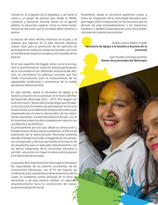 trámite en el Congreso de la República, y así darle la
razón a un grupo de jóvenes que desde la MANE,
cuestionó y posicionó durante meses en la agenda
pública, la educación superior como un tema funda-
mental de discusión que la sociedad debía sentarse a
pensar.
La lectura de estos hechos históricos en el país, y el
impacto que lograron en la vida nacional, plantean
nuevos retos para la promoción de los ejercicios de
participación en todos los niveles territoriales, así como
en los diferentes espacios sociales y microsociales de los
jóvenes.
En el caso especíﬁco de Ibagué, temas como la corrup-
ción, la desinformación, unido a la falta de participación
de la comunidad en los diferentes escenarios de deci-
sión, se convirtieron en prácticas comunes que han
traído traumatismos para el mejoramiento de las
capacidades productivas y económicas de la ciudad,
durante los últimos 20 años.
En este sentido, desde la Secretaría de Apoyo a la
Gestión y Asuntos de la Juventud, en el marco del Plan
de Desarrollo Municipal 2016 – 2019 “Por Ibagué con
todo el Corazón”, desarrolló una estrategia que fortalez-
ca los procesos formativos de participación en la toma
de decisiones, en los diferentes ámbitos de la vida social,
empezando por el entorno democrático de las institu-
ciones educativas, a través del Gobierno Escolar, con el
ﬁn incentivar el ejercicio de la ciudadanía en relación con
sus deberes y sus derechos.
Es precisamente por eso que, desde la construcción y
fortalecimiento de las nuevas ciudadanías, la Oﬁcina de
Juventudes de la Administración Municipal pretende
abordar el Gobierno Escolar, entregando las herramien-
tas conceptuales y técnicas que facilite la formación de
los estudiantes para el adecuado relacionamiento con
los demás integrantes de la comunidad educativa y
permitir una acción con mayor incidencia de los jóvenes
en el desarrollo de la ciudad.
La apuesta de la Administración Municipal es fortalecer
las capacidades de los jóvenes estudiantes de las
Instituciones Educativas, con el ﬁn de mejorar las
condiciones y las características de los escenarios, de los
cuales la ciudadanía juvenil participa en la toma de
decisiones; y de esta manera, facilitar un adecuado
empoderamiento hacia la construcción de nuevos
escenarios de paz territorial.
Finalmente, desde la Secretaría queremos invitar a
todos los integrantes de la comunidad educativa para
que hagan parte fundamental, en los procesos que se
derivan de este acompañamiento a los Gobiernos
Escolares, y faciliten la participación activa de la pobla-
ción joven en la democracia escolar.
Andrea Liliana Aldana Trujillo
Secretaria de Apoyo a la Gestión y Asuntos de la
Juventud
Juan Nicolás Camargo Guzmán
Asesor de Juventudes del Municipio
 