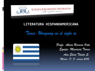 LITERATURA HISPANOAMERICANA

Tema: Uruguay en el siglo xx

                 Profa. Alicia Herrera Orta
                   Equipo: Mauricia Torres
                      Ana Elvia Toledo S.
                   México, D. F. verano 2012.
 