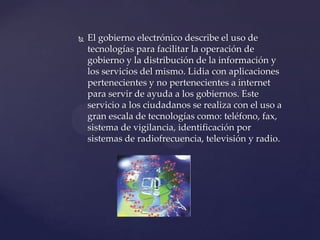  El gobierno electrónico describe el uso de
tecnologías para facilitar la operación de
gobierno y la distribución de la información y
los servicios del mismo. Lidia con aplicaciones
pertenecientes y no pertenecientes a internet
para servir de ayuda a los gobiernos. Este
servicio a los ciudadanos se realiza con el uso a
gran escala de tecnologías como: teléfono, fax,
sistema de vigilancia, identificación por
sistemas de radiofrecuencia, televisión y radio.
 