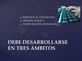  SERVICIOS AL CIUDADANO
 GESTIÓN PÚBLICA
 PARTICIPACIÓN CIUDADANA
DEBE DESARROLLARSE
EN TRES ÁMBITOS
 