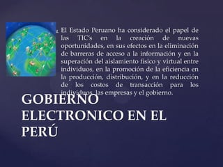  El Estado Peruano ha considerado el papel de
las TIC’s en la creación de nuevas
oportunidades, en sus efectos en la eliminación
de barreras de acceso a la información y en la
superación del aislamiento físico y virtual entre
individuos, en la promoción de la eficiencia en
la producción, distribución, y en la reducción
de los costos de transacción para los
individuos, las empresas y el gobierno.
GOBIERNO
ELECTRONICO EN EL
PERÚ
 
