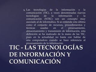  Las tecnologías de la información y la
comunicación (TIC), a veces denominadas nuevas
tecnologías de la información y la
comunicación (NTIC) son un concepto muy
asociado al de informática. Si se entiende esta última
como el conjunto de recursos, procedimientos y
técnicas usadas en el procesamiento,
almacenamiento y transmisión de información, esta
definición se ha matizado de la mano de las TIC,
pues en la actualidad no basta con hablar de
una computadora cuando se hace referencia al
procesamiento de la información.
TIC - LAS TECNOLOGÍAS
DE INFORMACIÓN Y
COMUNICACIÓN
 