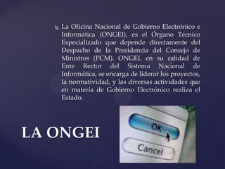  La Oficina Nacional de Gobierno Electrónico e
Informática (ONGEI), es el Órgano Técnico
Especializado que depende directamente del
Despacho de la Presidencia del Consejo de
Ministros (PCM). ONGEI, en su calidad de
Ente Rector del Sistema Nacional de
Informática, se encarga de liderar los proyectos,
la normatividad, y las diversas actividades que
en materia de Gobierno Electrónico realiza el
Estado.
LA ONGEI
 