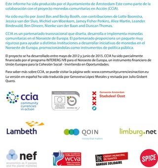 EsteinformehasidoproducidoporelAyuntamientodeÁmsterdamEstecomopartedela
colaboraciónconelproyectomonedascomunitariasenAcción(CCIA).
HasidoescritoporJoostBosandBeckyBooth,concontribucionesdeLotteBoonstra,
JessicavanderSluis,MichielvanWoerkom,JameyFisherPerkins,AliceMartin,Leander
Bindewald,BenDineen,NienkevanderBaanandDuncanThomas.
CCCIAesunpartenariadotransnacionalquediseña,desarrollaeimplementamonedas
comunitariasenelNoroestedeEuropa.Elpartenariadoproporcionaunpaquetemuy
rigurosoparaayudaradistintasinstitucionesadesarrollariniciativasdemonedasenel
NoroestedeEuropa,promocionándolascomoinstrumentosdepolíticapública.
Elproyectosehadesarrolladoentremayode2012yjuniode2015.CCIAhasidoparcialmente
nanciadoporelprogramaINTERERGIVBparaelNoroestedeEuropa,uninstrumento nancierode
UniónEuropeaparalaCohesiónSocial-InvirtiendoenOportunidades.
PParasabermássobreCCIA,sepuedevisitarlapáginaweb:www.communitycurrenciesinaction.eu
LaversiónenespañolhasidotraducidaporGenovevaLópezMoralesyrevisadaporJulioGisbert
Quero.
 