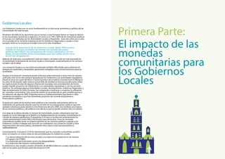 Elimpactodelas
monedas
comunitariaspara
losGobiernos
Locales
PrimeraParte:
Elpotencialesmuyamplioyexistenalrededorde40.000GobiernosLocalesimplicadostan
sóloenlospaísesqueformanpartedelproyectoCCIA.
1.Lademocratizacióndeserviciossocialesylamejoraenlaasistenciaenlosmismos.
2.ElapoyoalasPYMES.
3.Lareduccióndelaexclusiónsocialylasdesigualdades.
4.Lareduccióndelimpactomedioambiental.
Ademásdetodoesto,unapoblacióncadavezmayorydeedadcadavezmásavanzadaha
incrementadolademandadeservicioslocalesymunicipales,especialmenteenlossectores
socialesydelasalud.
Loscomercioslocalesasuvezestánencontrandotambiéndicultadesparasobreviviren
tiemposdeausteridadydesempleo,generandocomplejosretossocioeconómicosparalas
localidades.
AAunquelainnovaciónmonetariapuedeenfocarsepotencialmenteaestosretosdemanera
unicada,éstanohasidosiempreapoyadaporlosGobiernosylasautoridadesreguladoras.
DesdeelcierreporpartedelBancoCentralaustriacodelaexitosamonedalocalenWörglen
losaños30delpasadosiglo,hastalaactualfaltadeclaridadenmuchasjurisdiccionessobre
lasimplicacionesscalesdealgunosdiseñosdemonedas,estaincertidumbredehecho
puedeimpedirproyectosdecolaboraciónconautoridadesreguladorasoconlossectores
públicos.SinembargoalgunasAutoridadesLocales,Ayuntamientos,GobiernosRegionales,y
másmásrecientementelaUniónEuropea,hanempezadoaimplicarseyaexplorarlautilización
demonedascomunitarias.Estecrecienteinteréssehaproducidoengranmedidagraciasa
losesfuerzosdealgunasONG(OrganizacionesnoGubernamentales)quellevanacabo
iniciativasmonetariasyquehanpresentadoproyectosdemonedaimportantesa
nanciadorespúblicos.
Elapoyoporpartedelasinstitucionespúblicasalasmonedascomunitariasofreceno
solamenteunapotencialsoluciónparalosrecortesenlospresupuestospúblicosquehan
asoladonumerosospaísesdesdelacrisisnancieradelaño2008,sinotambiénunamejora
delosserviciospúblicosydepolíticasmásalládeloquesepuedecomprarsólocondinero.
AlolaAlolargodelaúltimadécada,elnúmerodeAutoridadesLocalesyMunicipiosquehan
jugadounroldeliderazgoeneldiseñoylaimplementacióndemonedascomunitariasha
crecidodemanerasignicativa.ElprogramaCCIAquesehadescritoanteriormenteha
creadopartenariadosentreONGyMunicipiosparademostrarcómolasmonedas
comunitariaspuedentenerunimpactopositivoenlosserviciospúblicosyapoyaralos
GobiernosLocalesatrabajarmáscercadesusciudadanos,suscomercioslocalesyotras
organizacionesdelsectorpúbico,abordandoretosclaveanivelsocioeconómicoy
medioambiemedioambiental.
Concretamente,elproyectoCCIAhademostradoquelasmonedascomunitariaspueden
tenerunimpactoencuatroáreasdealtaprioridadparalosGobiernosLocales:
ApesardelaimportanciadelosGobiernosLocales,desde2008muchos
EstadosenEuropayalrededordelmundohantomadodecisiones
políticasparareducirsuspresupuestosdemanerasignicativa.Sinem-
bargo,lasnecesidadesdelascomunidadesquehansufridodichosrecor-
tesnohandesaparecido.
LosGobiernosLocalessonunactorfundamentalenlavidasocial,económicaypolíticadelas
comunidadesdetodaEuropa.
Alrededordel60%delasdecisionesquesetomananivelEuropeotienenunimpactodirecto
enlosmunicipios,provinciasyregionesyentornoaun70%u80%delasinversionespúblicas
enEuropasonrealizadasporlasAutoridadesLocalesyRegionales.Estasdoscifrasporsísolas
sonlapruebadelacrecienteimportanciadelosGobiernosRegionalesyLocalesanivel
europeo,tantoenlaeconomíamundialcomoenlavidaciudadana.
GobiernosLocales
 