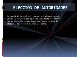 ELECCIÓN DE AUTORIDADES
La elección de los alcaldes y regidores se realiza por sufragio
universal para un periodo de cuatro años, desde el año 1998. El
número de regidores es definido por el Jurado nacional de
Elecciones de acuerdo a la Ley de Elecciones.
 