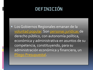 DEFINICIÓN


 Los Gobiernos Regionales emanan de la
  voluntad popular. Son personas jurídicas de
  derecho público, con autonomía política,
  económica y administrativa en asuntos de su
  competencia, constituyendo, para su
  administración económica y financiera, un
  Pliego Presupuestal.
 
