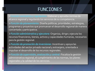 FUNCIONES
Función normativa y reguladora: Elaboran y aprueba normas de
alcance regional y regulando los servicios de su competencia.
Función de planeamiento: Diseña políticas, prioridades, estrategias,
programas y proyectos que promuevan el desarrollo regional de manera
concertada y participativa.
Función administrativa y ejecutora: Organiza, dirige y ejecuta los
recursos financieros, bienes, activos y capacidades humanas, necesarios
para la gestión regional.
Función de promoción de inversiones: Incentivan y apoya las
actividades del sector privado nacional y extranjero, orientada a
impulsar el desarrollo de los recursos regionales.
Función de supervisión, evaluación y control: Fiscaliza la gestión
administrativa regional, el cumplimiento de las normas, los planes
regionales y la calidad de los servicios.
 
