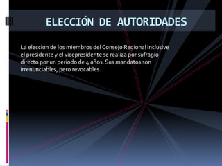 ELECCIÓN DE AUTORIDADES

La elección de los miembros del Consejo Regional inclusive
el presidente y el vicepresidente se realiza por sufragio
directo por un período de 4 años. Sus mandatos son
irrenunciables, pero revocables.
 