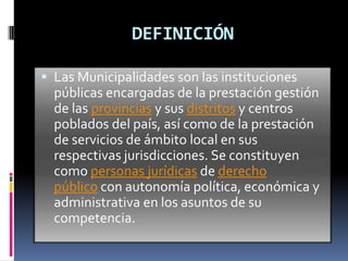 DEFINICIÓN

 Las Municipalidades son las instituciones
  públicas encargadas de la prestación gestión
  de las provincias y sus distritos y centros
  poblados del país, así como de la prestación
  de servicios de ámbito local en sus
  respectivas jurisdicciones. Se constituyen
  como personas jurídicas de derecho
  público con autonomía política, económica y
  administrativa en los asuntos de su
  competencia.
 