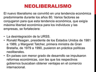 NEOLIBERALISMO
El nuevo liberalismo se convirtió en una tendencia económica
predominante durante los años 80. Varios factores se
conjugaron para que esta tendencia económica, que exigía
máxima libertad económica para los individuos y las
empresas, se fortaleciera:
• La desintegración de la URSS.
• Ronald Reagan, presidente de los Estados Unidos de 1981
a 1989, y Margaret Tatcher, primera ministra de Gran
Bretaña, de 1979 a 1990, pusieron en práctica políticas
neoliberales.
• En países con menor grado de desarrollo se impulsaron
reformas económicas, con las que los respectivos
gobiernos buscaban obtener ventajas en el comercio
internacional.

 