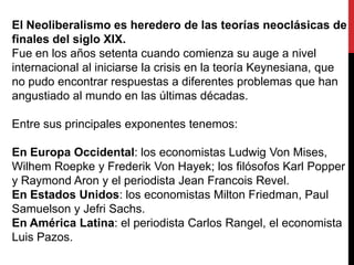 El Neoliberalismo es heredero de las teorías neoclásicas de
finales del siglo XIX.
Fue en los años setenta cuando comienza su auge a nivel
internacional al iniciarse la crisis en la teoría Keynesiana, que
no pudo encontrar respuestas a diferentes problemas que han
angustiado al mundo en las últimas décadas.
Entre sus principales exponentes tenemos:
En Europa Occidental: los economistas Ludwig Von Mises,
Wilhem Roepke y Frederik Von Hayek; los filósofos Karl Popper
y Raymond Aron y el periodista Jean Francois Revel.
En Estados Unidos: los economistas Milton Friedman, Paul
Samuelson y Jefri Sachs.
En América Latina: el periodista Carlos Rangel, el economista
Luis Pazos.

 