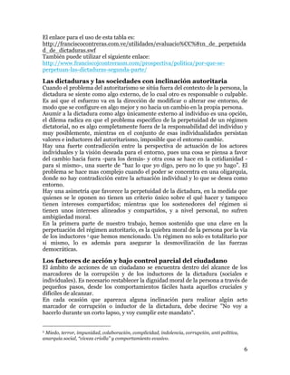 6
Las dictaduras y las sociedades con inclinación autoritaria
Cuando el problema del autoritarismo se sitúa fuera del contexto de la persona, la
dictadura se siente como algo externo, de lo cual otro es responsable o culpable.
Es así que el esfuerzo va en la dirección de modificar o alterar ese entorno, de
modo que se configure en algo mejor y no hacia un cambio en la propia persona.
Asumir a la dictadura como algo únicamente externo al individuo es una opción,
el dilema radica en que el problema específico de la perpetuidad de un régimen
dictatorial, no es algo completamente fuera de la responsabilidad del individuo y
muy posiblemente, mientras en el conjunto de esas individualidades persistan
valores e inductores del autoritarismo, imposible que el entorno cambie.
Hay una fuerte contradicción entre la perspectiva de actuación de los actores
individuales y la visión deseada para el entorno, pues una cosa se piensa a favor
del cambio hacia fuera -para los demás- y otra cosa se hace en la cotidianidad -
para si mismo-, una suerte de “haz lo que yo digo, pero no lo que yo hago”. El
problema se hace mas complejo cuando el poder se concentra en una oligarquía,
donde no hay contradicción entre la actuación individual y lo que se desea como
entorno.
Hay una asimetría que favorece la perpetuidad de la dictadura, en la medida que
quienes se le oponen no tienen un criterio único sobre el qué hacer y tampoco
tienen intereses compartidos; mientras que los sostenedores del régimen si
tienen unos intereses alineados y compartidos, y a nivel personal, no sufren
ambigüedad moral.
En la primera parte de nuestro trabajo, hemos sostenido que una clave en la
perpetuación del régimen autoritario, es la quiebra moral de la persona por la vía
de los inductores 1 que hemos mencionado. Un régimen no solo es totalitario por
si mismo, lo es además para asegurar la desmovilización de las fuerzas
democráticas.
Los factores de acción y bajo control parcial del ciudadano
El ámbito de acciones de un ciudadano se encuentra dentro del alcance de los
marcadores de la corrupción y de los inductores de la dictadura (sociales e
individuales). Es necesario restablecer la dignidad moral de la persona a través de
pequeños pasos, desde los comportamientos fáciles hasta aquellos cruciales y
difíciles de alcanzar.
En cada ocasión que aparezca alguna inclinación para realizar algún acto
marcador de corrupción o inductor de la dictadura, debe decirse ”No voy a
hacerlo durante un corto lapso, y voy cumplir este mandato”.
Hay que buscar apoyos para cumplir esos mandatos, en la familia, en personas
queridas, amigos y organizaciones. Ellos solo actúan como elementos de apoyo,
no como figuras cargadas de compromiso. Así, ante esas condiciones favorables a
comportamientos promotores del autoritarismo, cada quien se siente realmente
apoyado, pues la responsabilidad de cumplir con el mandato se la hace a sí
mismo, y si falta a dicha promesa, la familia o amigos lo seguirán apoyando. Esta
práctica es la que con mucho éxito ha sido aplicada por alcohólicos anónimos.
1 Miedo, terror, impunidad, colaboración, complicidad, indolencia, corrupción, anti política,
anarquía social, “viveza criolla” y comportamiento evasivo.
 