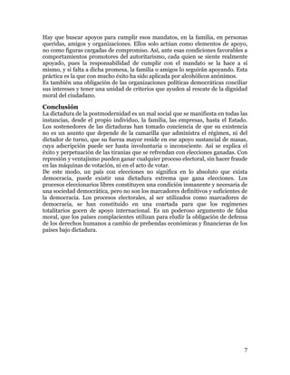 7
Es también una obligación de las organizaciones políticas democráticas conciliar
sus intereses y tener una unidad de criterios que ayuden al rescate de la dignidad
moral del ciudadano.
Conclusión
La dictadura de la postmodernidad es un mal social que se manifiesta en todas las
instancias, desde el propio individuo, la familia, las empresas, hasta el Estado.
Los sostenedores de las dictaduras han tomado conciencia de que su existencia
no es un asunto que depende de la camarilla que administra el régimen, ni del
dictador de turno, que su fuerza mayor reside en ese apoyo sustancial de masas,
cuya adscripción puede ser hasta involuntaria o inconsciente. Así se explica el
éxito y perpetuación de las tiranías que se refrendan con elecciones ganadas. Con
represión y ventajismo pueden ganar cualquier proceso electoral, sin hacer fraude
en las máquinas de votación, ni en el acto de votar.
De este modo, un país con elecciones no significa en lo absoluto que exista
democracia, puede existir una dictadura extrema que gana elecciones. Los
procesos eleccionarios libres constituyen una condición inmanente y necesaria de
una sociedad democrática, pero no son los marcadores definitivos y suficientes de
la democracia. Los procesos electorales, al ser utilizados como marcadores de
democracia, se han constituido en una coartada para que los regímenes
totalitarios gocen de apoyo internacional. Es un poderoso argumento de falsa
moral, que los países complacientes utilizan para eludir la obligación de defensa
de los derechos humanos a cambio de prebendas económicas y financieras de los
países bajo dictadura.
 