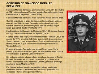  GOBIERNO DE FRANCISCO MORALES
BERMUDEZ:
 Francisco Morales Bermúdez Cerruti nació en Lima, el 4 de octubre
de 1921, nieto del general Remigio Morales Bermúdez quien fuera
Presidente de la República (1890 a 1894).
 Francisco Morales Bermúdez inició su carrera militar a los 18 años.
 Cuando se produce el golpe de Estado del general Juan Velasco
Alvarado en 1968, Morales Bermúdez ostentaba el grado de
General de División, siendo designado Jefe del Estado Mayor,
cargo que ejerció desde 1969 hasta 1974.
 Fue Presidente del Consejo de Ministros (1974), Ministro de Guerra
(1975) y Comandante General del Ejército (1975).
 Cuando ejercía ese cargo, encabezó el llamado "Tacnazo", el 29 de
agosto de 1975, un golpe de Estado que derrocó al general Juan
Velasco Alvarado y se autoproclamó "Presidente Constitucional de
la República" en lo que se conocería como el gobierno de la
"Segunda Fase".
 El general Morales Bermúdez mantuvo el férreo control de la
prensa que inició su antecesor, pero fue más flexible en su política
económica que el general Velasco Alvarado.
 Sin embargo, debido a la convulsión social que tuvo que enfrentar,
Morales Bermúdez se vio forzado a devolver el gobierno a los
civiles, convocando a una Asamblea Constituyente que promulgó
una nueva Carta Magna en 1979.
 En 1980 se realizan elecciones presidenciales y es elegido
presidente Fernando Belaúnde Terry, el mismo que había sido
derrocado 12 años antes por los militares.
 