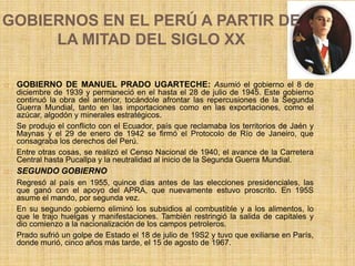 GOBIERNOS EN EL PERÚ A PARTIR DE
LA MITAD DEL SIGLO XX
 GOBIERNO DE MANUEL PRADO UGARTECHE: Asumió el gobierno el 8 de
diciembre de 1939 y permaneció en el hasta el 28 de julio de 1945. Este gobierno
continuó la obra del anterior, tocándole afrontar las repercusiones de la Segunda
Guerra Mundial, tanto en las importaciones como en las exportaciones, como el
azúcar, algodón y minerales estratégicos.
Se produjo el conflicto con el Ecuador, país que reclamaba los territorios de Jaén y
Maynas y el 29 de enero de 1942 se firmó el Protocolo de Río de Janeiro, que
consagraba los derechos del Perú.
Entre otras cosas, se realizó el Censo Nacional de 1940, el avance de la Carretera
Central hasta Pucallpa y la neutralidad al inicio de la Segunda Guerra Mundial.
 SEGUNDO GOBIERNO
Regresó al país en 1955, quince días antes de las elecciones presidenciales, las
que ganó con el apoyo del APRA, que nuevamente estuvo proscrito. En 195S
asume el mando, por segunda vez.
En su segundo gobierno eliminó los subsidios al combustible y a los alimentos, lo
que le trajo huelgas y manifestaciones. También restringió la salida de capitales y
dio comienzo a la nacionalización de los campos petroleros.
Prado sufrió un golpe de Estado el 18 de julio de 19S2 y tuvo que exiliarse en París,
donde murió, cinco años más tarde, el 15 de agosto de 1967.
 