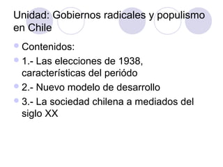 Unidad: Gobiernos radicales y populismo
en Chile
Contenidos:
1.- Las elecciones de 1938,
características del periódo
2.- Nuevo modelo de desarrollo
3.- La sociedad chilena a mediados del
siglo XX
 