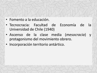 • Fomento a la educación.
• Tecnocracia: Facultad de Economía de la
Universidad de Chile (1940)
• Ascenso de la clase media (mesocracia) y
protagonismo del movimiento obrero.
• Incorporación territorio antártico.
 