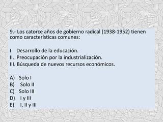9.- Los catorce años de gobierno radical (1938-1952) tienen
como características comunes:
I. Desarrollo de la educación.
II. Preocupación por la industrialización.
III. Búsqueda de nuevos recursos económicos.
A) Solo I
B) Solo II
C) Solo III
D) I y III
E) I, II y III
 