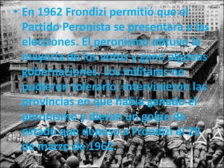 • En 1962 Frondizi permitió que el
Partido Peronista se presentara a las
elecciones. El peronismo obtuvo la
mayoría de los votos y ganó algunas
gobernaciones. Los militares no
pudieron tolerarlo; intervinieron las
provincias en que había ganado el
peronismo y dieron un golpe de
estado que depuso a Frondizi el 29
de marzo de 1962.
 