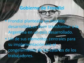 • Frondizi planteaba un modelo
desarrollista,es decir transformar a la
Argentina en un país desarrollado.
• Un de sus elementos centrales para
su implementación era el
congelamiento de los salarios de los
trabajadores.
Gobierno de Frondizi
 