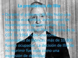 La presidencia de Illia
• Durante el gobierno de Illia hubo una
bonanza económica, aumentaron las
exportaciones agropecuarias. Esta
bonanza no evitó el Plan De Lucha de la
CGT. En 1964 hubo una toma
sistemática de fábricas: más de 10.000
fueron ocupadas. La decisión de Illia de
no reprimir fue vista como una
expresión de debilidad.
 