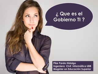 ¿ Que es el
Gobierno TI ?
Pilar Pardo Hidalgo
Ingeniera Civil Informática UBB
Magíster en Educación Superior
 
