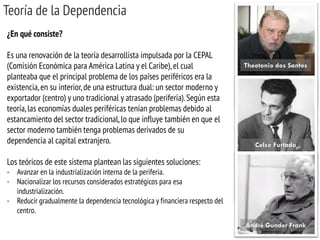 Teoría de la Dependencia 
¿En qué consiste? Es una renovación de la teoría desarrollista impulsada por la CEPAL (Comisión Económica para América Latina y el Caribe), el cual planteaba que el principal problema de los países periféricos era la existencia, en su interior, de una estructura dual: un sector moderno y exportador (centro) y uno tradicional y atrasado (periferia). Según esta teoría, las economías duales periféricas tenían problemas debido al estancamiento del sector tradicional, lo que influye también en que el sector moderno también tenga problemas derivados de su dependencia al capital extranjero. Los teóricos de este sistema plantean las siguientes soluciones: 
-Avanzar en la industrialización interna de la periferia. 
-Nacionalizar los recursos considerados estratégicos para esa industrialización. 
-Reducir gradualmente la dependencia tecnológica y financiera respecto del centro. 
Theotonio dos Santos 
Celso Furtado 
André Gunder Frank  