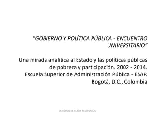 "GOBIERNO Y POLÍTICA PÚBLICA - ENCUENTRO 
UNIVERSITARIO“ 
Una mirada analítica al Estado y las políticas públicas 
de pobreza y participación. 2002 - 2014. 
Escuela Superior de Administración Pública - ESAP. 
Bogotá, D.C., Colombia 
DERECHOS DE AUTOR RESERVADOS. 
 