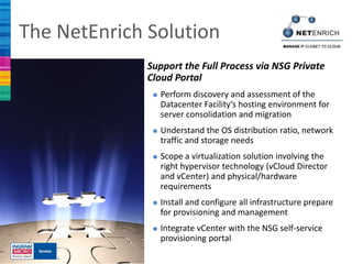 The NetEnrich Solution
              Support the Full Process via NSG Private
              Cloud Portal
               Perform discovery  and assessment of the
                Datacenter Facility’s hosting environment for
                server consolidation and migration
               Understand    the OS distribution ratio, network
                traffic and storage needs
               Scope a virtualizationsolution involving the
                right hypervisor technology (vCloud Director
                and vCenter) and physical/hardware
                requirements
               Install and configure all infrastructure prepare
                for provisioning and management
               Integrate vCenter with the NSG self-service
                provisioning portal
 