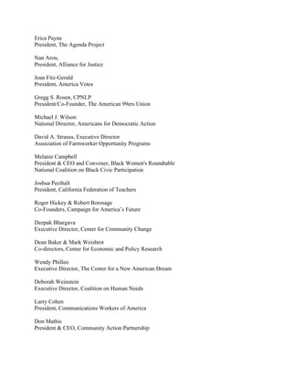 Erica Payne
President, The Agenda Project

Nan Aron,
President, Alliance for Justice

Joan Fitz-Gerald
President, America Votes

Gregg S. Rosen, CPNLP
President/Co-Founder, The American 99ers Union

Michael J. Wilson
National Director, Americans for Democratic Action

David A. Strauss, Executive Director
Association of Farmworker Opportunity Programs

Melanie Campbell
President & CEO and Convener, Black Women's Roundtable
National Coalition on Black Civic Participation

Joshua Pecthalt
President, California Federation of Teachers

Roger Hickey & Robert Borosage
Co-Founders, Campaign for America’s Future

Deepak Bhargava
Executive Director, Center for Community Change

Dean Baker & Mark Weisbrot
Co-directors, Center for Economic and Policy Research

Wendy Philleo
Executive Director, The Center for a New American Dream

Deborah Weinstein
Executive Director, Coalition on Human Needs

Larry Cohen
President, Communications Workers of America

Don Mathis
President & CEO, Community Action Partnership
 