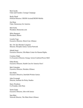 Rick Jacobs
Chair and Founder, Courage Campaign

Becky Bond
Political Director, CREDO Action|CREDO Mobile

Jim Dean
Chair, Democracy for America

Bob Fertik
President, Democrats.com

Miles Rapoport
President, Dēmos

Leonila Vega
Executive Director, Direct Care Alliance

Rev. Dr. Ken Brooker Langston
Director, Disciples Justice Action Network

Jakada Imani
Executive Director, Ella Baker Center for Human Rights.

Courtney Hight
Co-Executive Director, Energy Action Coalition/Power Shift

Ethan Rome,
Executive Director, Health Care for America Now!

Bob Crittenden
Executive Director, Herndon Alliance

Kim Bobo
Executive Directive, Interfaith Worker Justice

John Cavanagh
Director, Institute for Policy Studies

Harry Waisbren
Co-Founder, Jobs Party

Sarita Gupta
Executive Director, Jobs with Justice

Sam Blair
Network Director, The Main Street Alliance
 