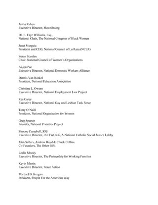Justin Ruben
Executive Director, MoveOn.org

Dr. E. Faye Williams, Esq.,
National Chair, The National Congress of Black Women

Janet Murguía
President and CEO, National Council of La Raza (NCLR)

Susan Scanlan
Chair, National Council of Women’s Organizations

Ai-jen Poo
Executive Director, National Domestic Workers Alliance

Dennis Van Roekel
President, National Education Association

Christine L. Owens
Executive Director, National Employment Law Project

Rea Carey
Executive Director, National Gay and Lesbian Task Force

Terry O’Neill
President, National Organization for Women

Greg Speeter
Founder, National Priorities Project

Simone Campbell, SSS
Executive Director, NETWORK, A National Catholic Social Justice Lobby

John Sellers, Andrew Boyd & Chuck Collins
Co-Founders, The Other 98%

Leslie Moody
Executive Director, The Partnership for Working Families

Kevin Martin
Executive Director, Peace Action

Michael B. Keegan
President, People For the American Way
 