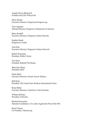 Angela Glover Blackwell
Founder and CEO, PolicyLink

Darcy Burner
Executive Director, ProgressiveCongress.org

Tim Carpenter
National Director, Progressive Democrats of America

Barry Kendall
Executive Director, Progressive Ideas Network

Heather Booth
Progressive Leader

Ann Pratt
Executive Director, Progressive States Network

Robert Weissman
President, Public Citizen

Van Jones
President, Rebuild The Dream

Mary Kay Henry
President, SEIU

Hashi Shafi
Executive Director, Somali Action Alliance

Bob King
President, The United Auto Workers International Union

Brian Miller
Executive Director, United for a Fair Economy

William McNary
President, USAction

Michael Eisenscher
National Coordinator, U.S. Labor Against the War (USLAW)

Ryan Clayton
Co-Founder, USuncut.org
 