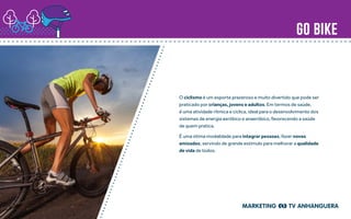 go bike
O ciclismo é um esporte prazeroso e muito divertido que pode ser
praticado por crianças, jovens e adultos. Em termos de saúde,
é uma atividade rítmica e cíclica, ideal para o desenvolvimento dos
sistemas de energia aeróbico e anaeróbico, favorecendo a saúde
de quem pratica.
É uma ótima modalidade para integrar pessoas, fazer novas
amizades, servindo de grande estímulo para melhorar a qualidade
de vida de todos.
 