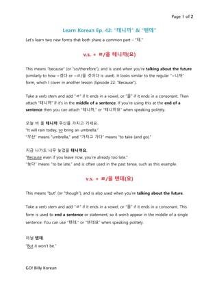 Page 1 of 2
GO! Billy Korean
Learn Korean Ep. 42: “테니까” & “텐데”
Let’s learn two new forms that both share a common part – “테.”
v.s. + ㄹ/을 테니까(요)
This means “because” (or “so/therefore”), and is used when you’re talking about the future
(similarly to how ~겠다 or ~ㄹ/을 것이다 is used). It looks similar to the regular “~니까”
form, which I cover in another lesson (Episode 22: “Because”).
Take a verb stem and add “ㄹ” if it ends in a vowel, or “을” if it ends in a consonant. Then
attach “테니까” if it’s in the middle of a sentence. If you’re using this at the end of a
sentence then you can attach “테니까,” or “테니까요” when speaking politely.
오늘 비 올 테니까 우산을 가지고 가세요.
“It will rain today, so bring an umbrella.”
“우산” means “umbrella,” and “가지고 가다” means “to take (and go).”
지금 나가도 너무 늦었을 테니까요.
“Because even if you leave now, you’re already too late.”
“늦다” means “to be late,” and is often used in the past tense, such as this example.
v.s. + ㄹ/을 텐데(요)
This means “but” (or “though”), and is also used when you’re talking about the future.
Take a verb stem and add “ㄹ” if it ends in a vowel, or “을” if it ends in a consonant. This
form is used to end a sentence or statement, so it won’t appear in the middle of a single
sentence. You can use “텐데,” or “텐데요” when speaking politely.
아닐 텐데.
“But it won’t be.”
 