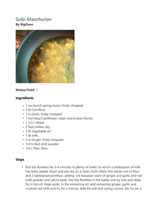 Gobi Manchurian
By BigOven
Makes/Yield: 1
Ingredients
? 1 sm bunch spring onion; finely chopped
? 3 tb Cornflour
? 1 ts Garlic; finely chopped
? 1 md head Cauliflower; clean and broken florets
? 1 1/2 c Water
? 2 Red chillies; dry
? 3 tb Vegetable oil
? 1 tb milk
? 2 ts Ginger; finely chopped
? 1/4 ts Red chilli powder
? 1/4 c Plain flour
Steps
1. Boil the florettes for 3-4 minutes in plenty of water, to which a tablespoon of milk
has been added. Drain and pat dry on a clean cloth. Make thin batter out of flour
and 2 tablespooncornflour, adding 1/4 teaspoon each of ginger and garlic and red
chilli powder and salt to taste. Dip the florettes in the batter one by one and deep
fry in hot oil. Keep aside. In the remaining oil, add remaining ginger, garlic and
crushed red chilli and fry for a minute. Add the salt and spring onions. Stir fry for a
 