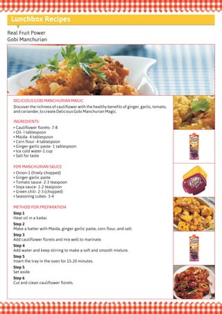 Real Fruit Power
Gobi Manchurian
DELICIOUSGOBIMANCHURIANMAGIC
Discover the richness of cauliflower with the healthy benefits of ginger, garlic, tomato,
andcoriander,tocreateDeliciousGobiManchurianMagic.
INGREDIENTS:
Cauliflower florets- 7-8
• Oil- I tablespoon
• Maida- 4 tablespoon
• Corn flour- 4 tablespoon
• Ginger-garlic paste- 1 tablespoon
• Ice cold water-1 cup
• Salt for taste
•
FOR MANCHURIAN SAUCE
Onion-1 (finely chopped)
• Ginger-garlic paste
• Tomato sauce- 2-3 teaspoon
• Soya sauce- 1-2 teaspoon
• Green chili- 2-3 (chopped)
• Seasoning cubes- 3-4
•
METHOD FOR PREPARATION
Step 1
Heat oil in a kadai.
Step 2
Make a batter with Maida, ginger-garlic paste, corn flour, and salt.
Step 3
Add cauliflower florets and mix well to marinate.
Step 4
Add water and keep stirring to make a soft and smooth mixture.
Step 5
Insert the tray in the oven for 15-20 minutes.
Step 5
Set aside.
Step 6
Cut and clean cauliflower florets.
Lunchbox Recipes
 
