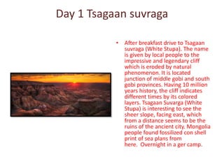 Day 1 Tsagaan suvraga
• After breakfast drive to Tsagaan
suvraga (White Stupa). The name
is given by local people to the
impressive and legendary cliff
which is eroded by natural
phenomenon. It is located
junction of middle gobi and south
gobi provinces. Having 10 million
years history, the cliff indicates
different times by its colored
layers. Tsagaan Suvarga (White
Stupa) is interesting to see the
sheer slope, facing east, which
from a distance seems to be the
ruins of the ancient city. Mongolia
people found fossilized con shell
print of sea plans from
here. Overnight in a ger camp.
 