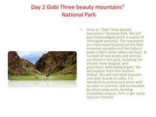 Day 2 Gobi Three beauty mountains”
National Park
• Drive to ”Gobi Three beauty
mountains” National Park. We will
pass Dalanzadgad which is capital of
Umnugobi province. The mountains
are most easterly points of the Altai
mountain complex and the highest
peak is 2815 meter above sea level. A
number of rare plants and animals
are found in the park, including the
elusive snow leopard, wild
goat/ibex/, wild sheep/argali/. We
will explore Yoliin Am (Vulture
Valley). You will visit local musuem
and walk to end of valley. It is
wonderfully picturesque place with
ice even in summer, and surrounded
by sheer rocky walls, forming
incredible canyons. Tent or ger camp
(you can choose)
 