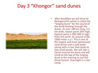 Day 3 “Khongor” sand dunes
• After breakfast we will drive to
KhongoriinEls which is called the
“Singing Dune” for the sound of
the wind howling through the
dunes. Its over 180 km long, 3-5
km wide, lowest point 10m high,
highest point is 200-300 m high
from the earth. Its around 1530-
1600 meter a.s.l. This is one of
the largest and most spectacular
sand dunes and a cold water
spring with a river that leads to
two small ponds. We will ride a
Camel around the dune and will
climb to the top of the Singing
dune in the evening to see the
Great Sunset. Overnight in a Ger
camp
 