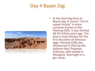 Day 4 Bayan Zag
• In the morning drive to
Bayan Zag. It means “rich in
saxaul shrubs” is more
common known as the
Flaming Cliffs. It was formed
60-70 million years ago. The
area is most famous for the
first discovery of dinosaur
eggs. Flaming Cliffs was
discovered in 1922 by the
explorer Roy Chapman
Andrews, who visited in
Mongolia. Overnight in a
ger camp.
 