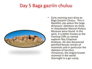 Day 5 Baga gazriin chuluu
• Early morning start drive to
Baga Gazariin Chuluu. This is
Neolithic site where the large
dinosaurs' skeletons on show
in Ulaanbaatar Natural History
Museum were found. In the
west, it is better known as the
Flaming Cliffs so named
explorer Roy Chapman
Andrews. He also discovered
petrified forests remain of
mammals and in particular the
skeleton of hornless
rhinoceros, the largest known
mammal in the world.
Overnight in a ger camp.
 
