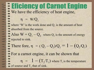 We have the efficiency of heat engine,
η = W/Q1
where ‘W’ is the work done and Q1 is the amount of heat
absorbed from the source.
Also W = Q1 – Q2 where Q2 is the amount of energy
rejected to sink.
There fore, η = ( Q1 – Q2)/Q1 = 1 – (Q2/Q1)
For a carnot engine, it can be shown that
η = 1 – (T2/T1) where T1 is the temperature
of source and T2 that of sink.
 