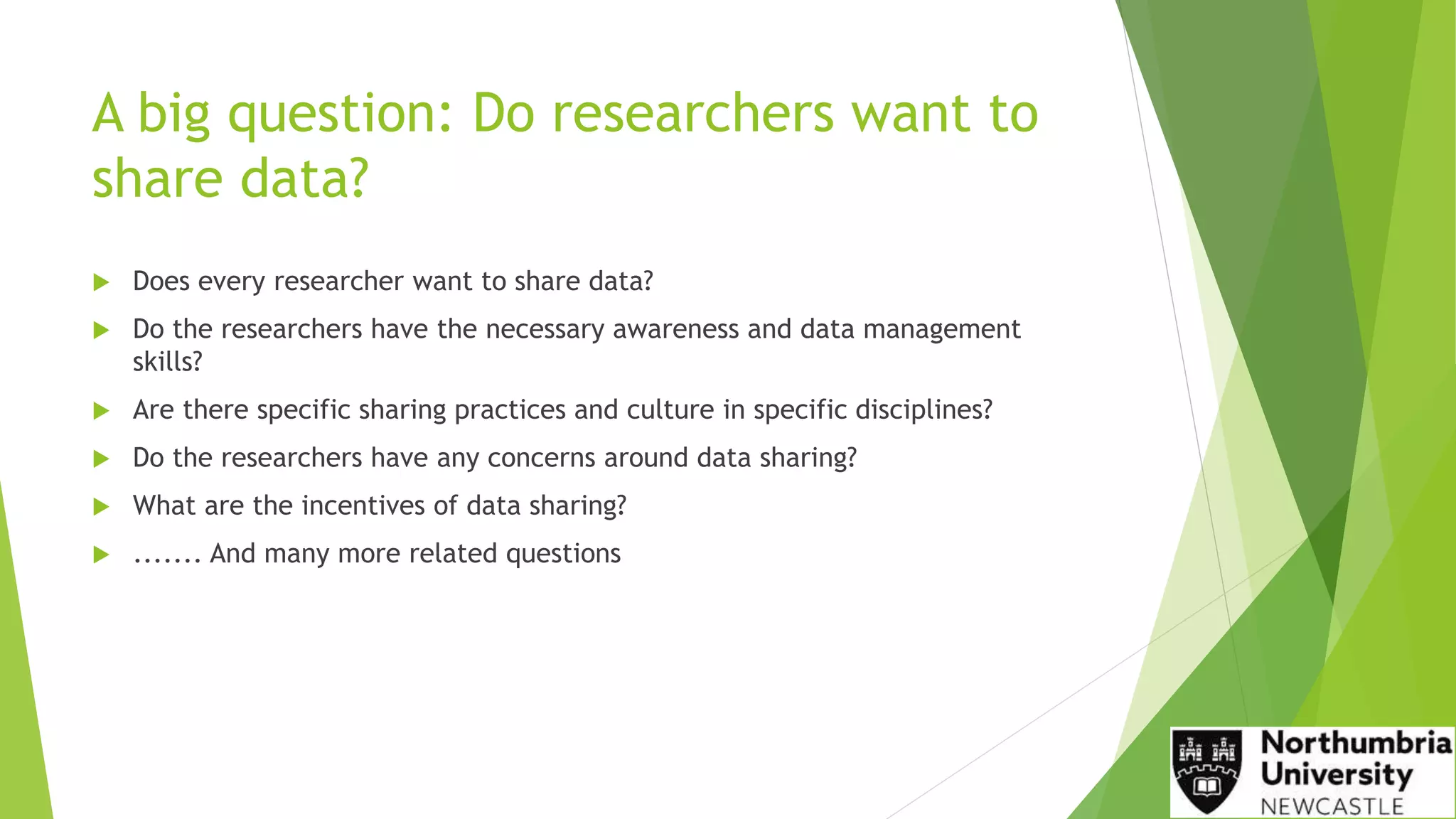A big question: Do researchers want to
share data?
 Does every researcher want to share data?
 Do the researchers have the necessary awareness and data management
skills?
 Are there specific sharing practices and culture in specific disciplines?
 Do the researchers have any concerns around data sharing?
 What are the incentives of data sharing?
 ....... And many more related questions
 