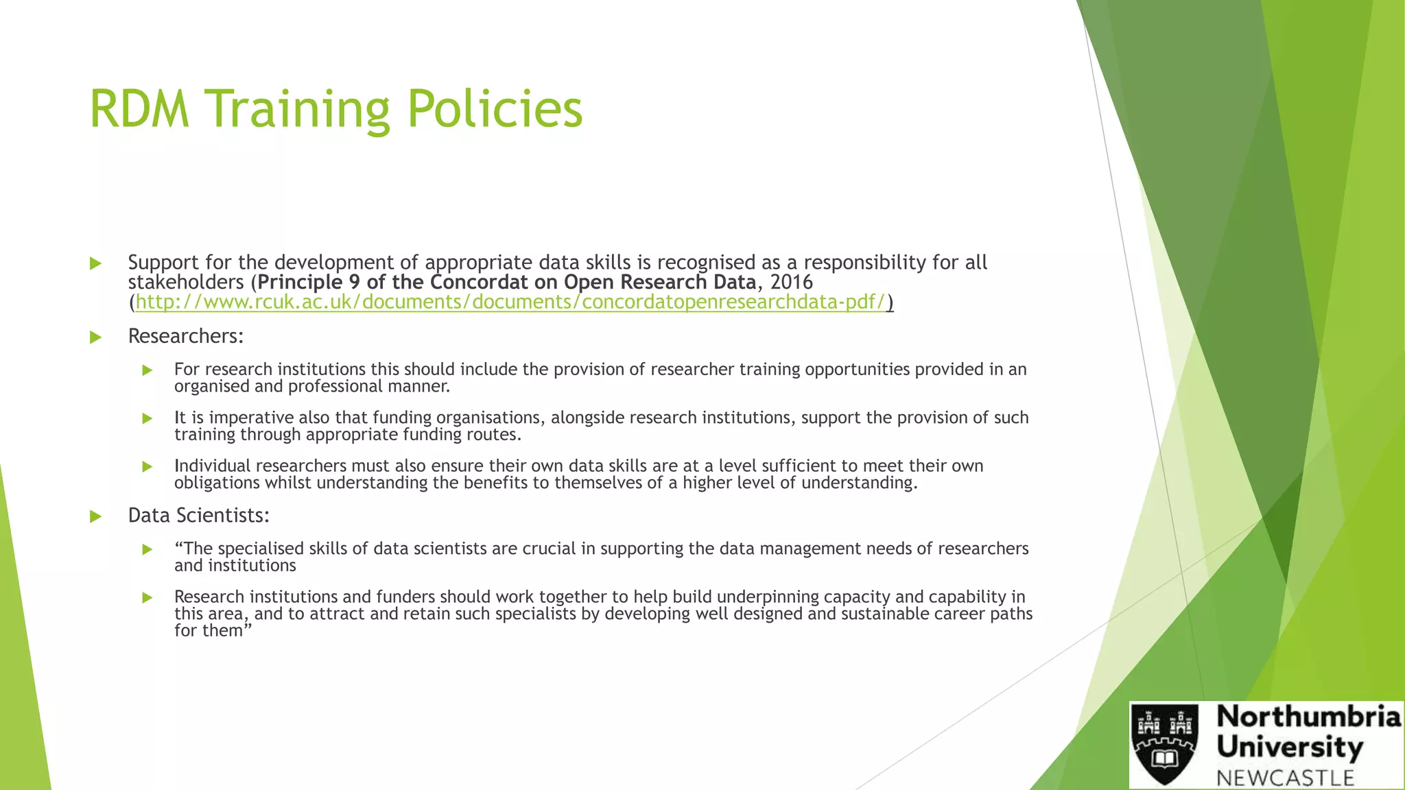 RDM Training Policies
 Support for the development of appropriate data skills is recognised as a responsibility for all
stakeholders (Principle 9 of the Concordat on Open Research Data, 2016
(http://www.rcuk.ac.uk/documents/documents/concordatopenresearchdata-pdf/)
 Researchers:
 For research institutions this should include the provision of researcher training opportunities provided in an
organised and professional manner.
 It is imperative also that funding organisations, alongside research institutions, support the provision of such
training through appropriate funding routes.
 Individual researchers must also ensure their own data skills are at a level sufficient to meet their own
obligations whilst understanding the benefits to themselves of a higher level of understanding.
 Data Scientists:
 “The specialised skills of data scientists are crucial in supporting the data management needs of researchers
and institutions
 Research institutions and funders should work together to help build underpinning capacity and capability in
this area, and to attract and retain such specialists by developing well designed and sustainable career paths
for them”
 