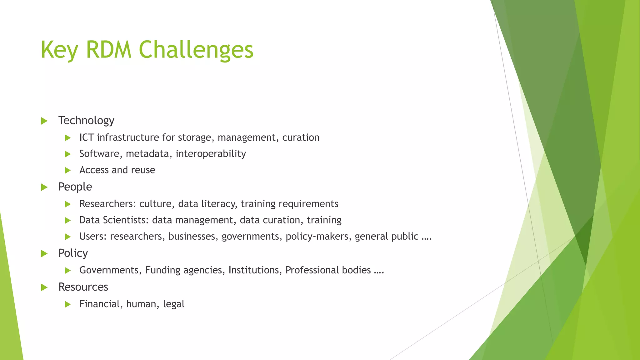 Key RDM Challenges
 Technology
 ICT infrastructure for storage, management, curation
 Software, metadata, interoperability
 Access and reuse
 People
 Researchers: culture, data literacy, training requirements
 Data Scientists: data management, data curation, training
 Users: researchers, businesses, governments, policy-makers, general public ….
 Policy
 Governments, Funding agencies, Institutions, Professional bodies ….
 Resources
 Financial, human, legal
 