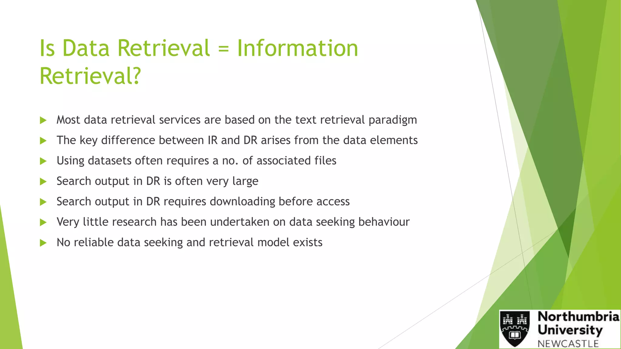 Is Data Retrieval = Information
Retrieval?
 Most data retrieval services are based on the text retrieval paradigm
 The key difference between IR and DR arises from the data elements
 Using datasets often requires a no. of associated files
 Search output in DR is often very large
 Search output in DR requires downloading before access
 Very little research has been undertaken on data seeking behaviour
 No reliable data seeking and retrieval model exists
 